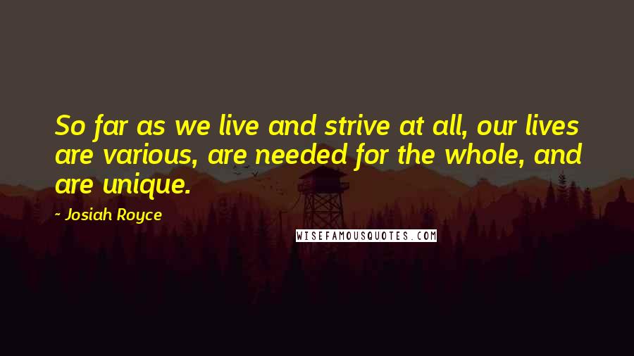 Josiah Royce quotes: So far as we live and strive at all, our lives are various, are needed for the whole, and are unique. Josiah Royce quotes: So far as we live and strive at all, our lives are various, are needed for the whole, and are unique.