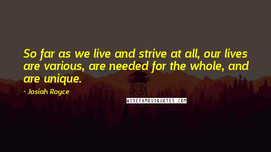 Josiah Royce quotes: So far as we live and strive at all, our lives are various, are needed for the whole, and are unique.