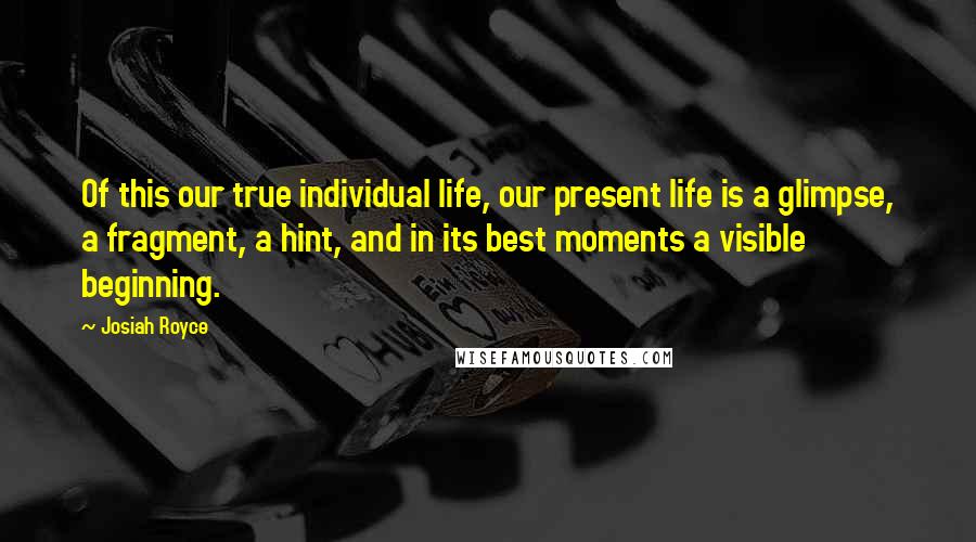 Josiah Royce quotes: Of this our true individual life, our present life is a glimpse, a fragment, a hint, and in its best moments a visible beginning. Josiah Royce quotes: Of this our true individual life, our present life is a glimpse, a fragment, a hint, and in its best moments a visible beginning.