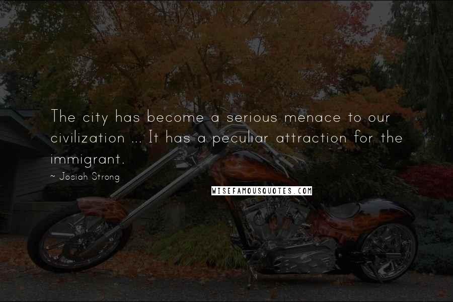 Josiah Strong quotes: The city has become a serious menace to our civilization ... It has a peculiar attraction for the immigrant. Josiah Strong quotes: The city has become a serious menace to our civilization ... It has a peculiar attraction for the immigrant.