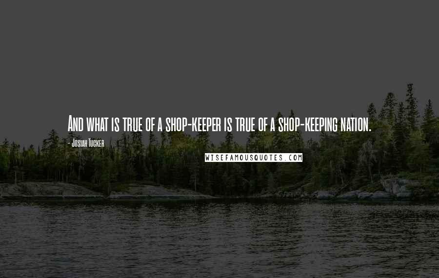 Josiah Tucker quotes: And what is true of a shop-keeper is true of a shop-keeping nation.