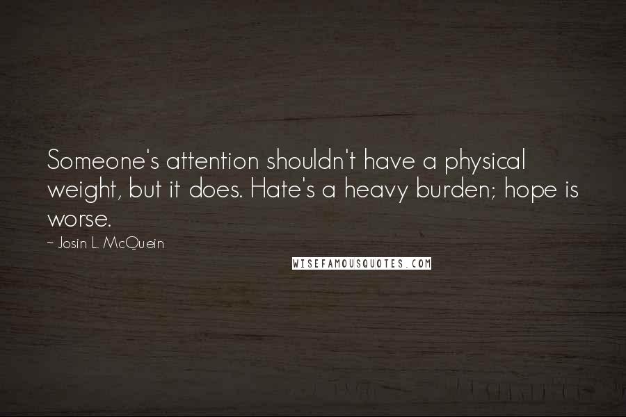 Josin L. McQuein quotes: Someone's attention shouldn't have a physical weight, but it does. Hate's a heavy burden; hope is worse.