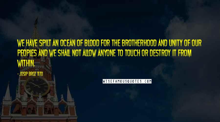 Josip Broz Tito quotes: We have spilt an ocean of blood for the brotherhood and unity of our peoples and we shall not allow anyone to touch or destroy it from within.