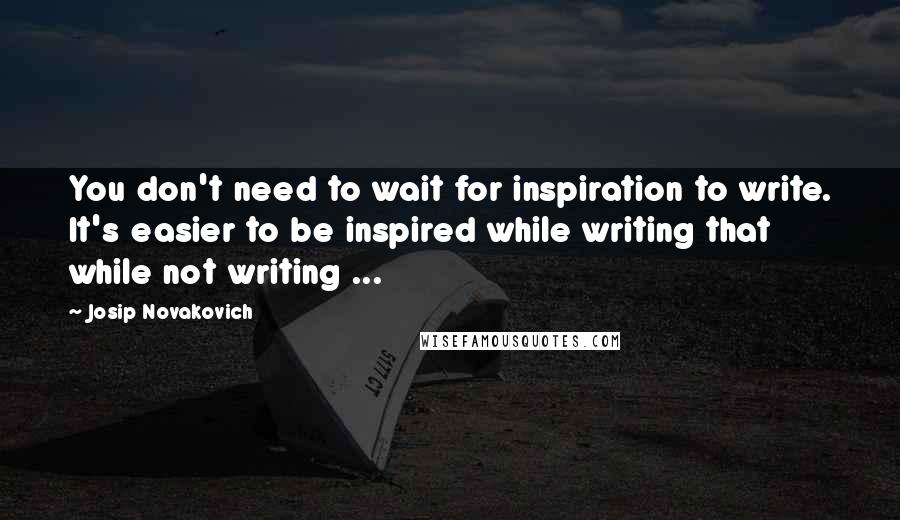 Josip Novakovich quotes: You don't need to wait for inspiration to write. It's easier to be inspired while writing that while not writing ...