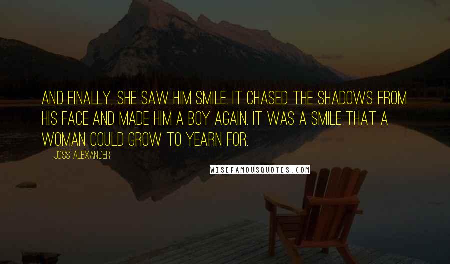 Joss Alexander quotes: And finally, she saw him smile. It chased the shadows from his face and made him a boy again. It was a smile that a woman could grow to yearn