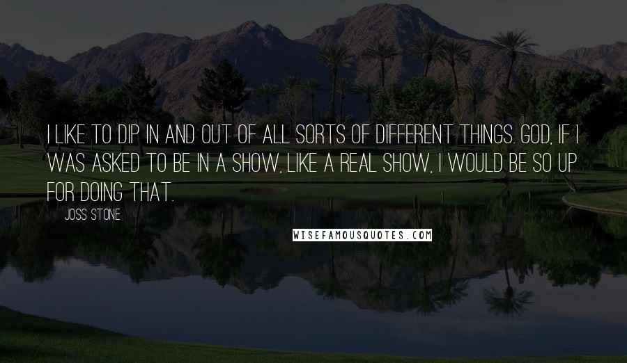 Joss Stone quotes: I like to dip in and out of all sorts of different things. God, if I was asked to be in a show, like a real show, I would be