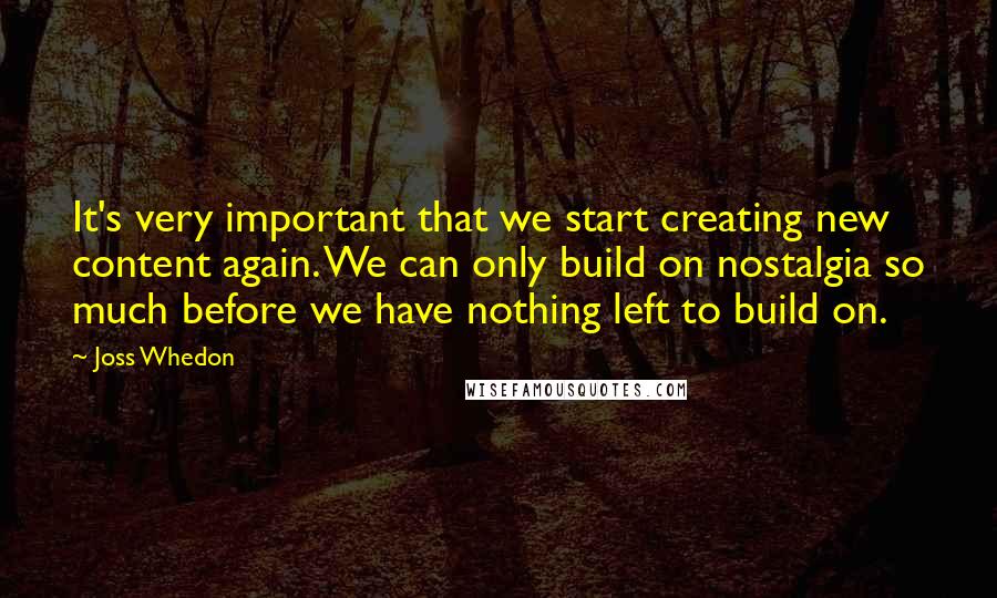 Joss Whedon quotes: It's very important that we start creating new content again. We can only build on nostalgia so much before we have nothing left to build on.