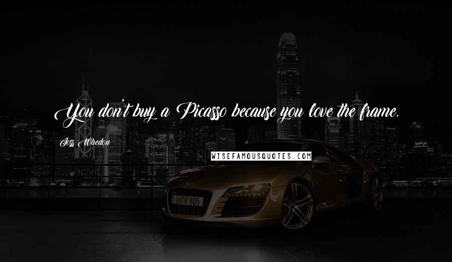 Joss Whedon quotes: You don't buy a Picasso because you love the frame.