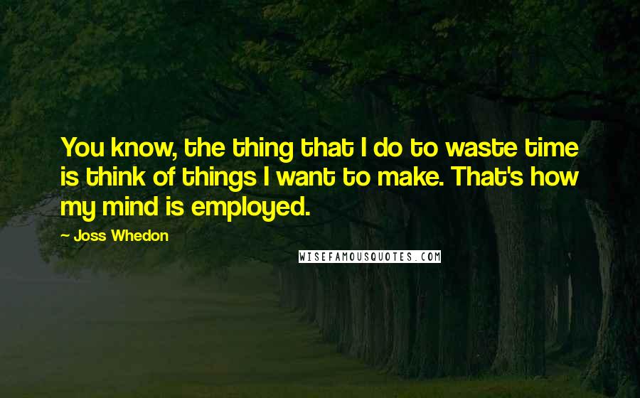 Joss Whedon quotes: You know, the thing that I do to waste time is think of things I want to make. That's how my mind is employed.