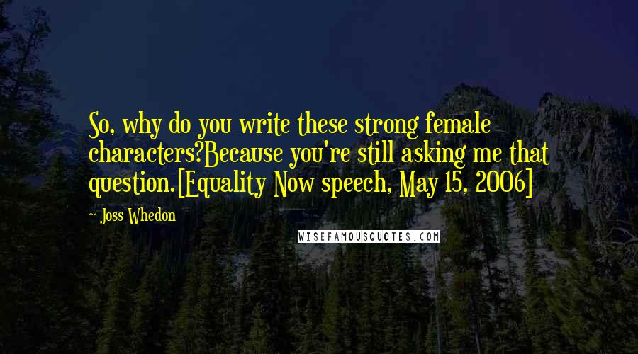 Joss Whedon quotes: So, why do you write these strong female characters?Because you're still asking me that question.[Equality Now speech, May 15, 2006]