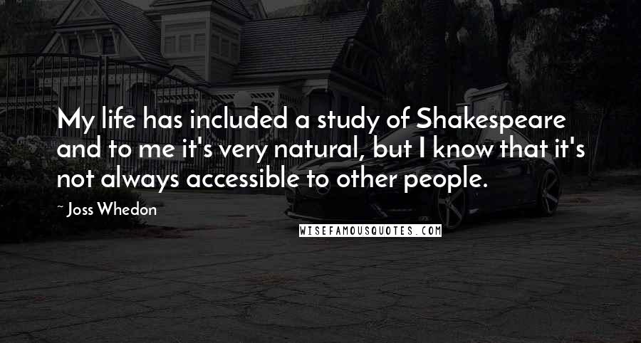 Joss Whedon quotes: My life has included a study of Shakespeare and to me it's very natural, but I know that it's not always accessible to other people. Joss Whedon quotes: My life has included a study of Shakespeare and to me it's very natural, but I know that it's not always accessible to other people.