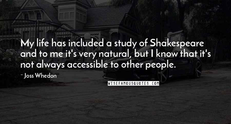 Joss Whedon quotes: My life has included a study of Shakespeare and to me it's very natural, but I know that it's not always accessible to other people.