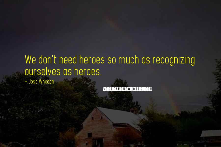 Joss Whedon quotes: We don't need heroes so much as recognizing ourselves as heroes.