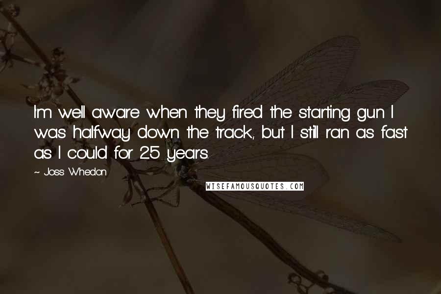 Joss Whedon quotes: I'm well aware when they fired the starting gun I was halfway down the track, but I still ran as fast as I could for 25 years. Joss Whedon quotes: I'm well aware when they fired the starting gun I was halfway down the track, but I still ran as fast as I could for 25 years.