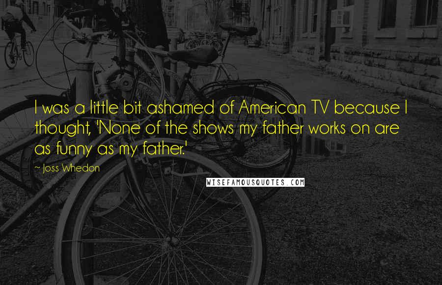 Joss Whedon quotes: I was a little bit ashamed of American TV because I thought, 'None of the shows my father works on are as funny as my father.'