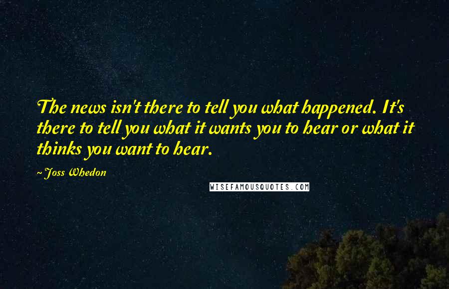 Joss Whedon quotes: The news isn't there to tell you what happened. It's there to tell you what it wants you to hear or what it thinks you want to hear. Joss Whedon quotes: The news isn't there to tell you what happened. It's there to tell you what it wants you to hear or what it thinks you want to hear.