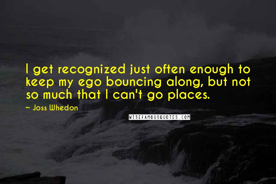 Joss Whedon quotes: I get recognized just often enough to keep my ego bouncing along, but not so much that I can't go places.