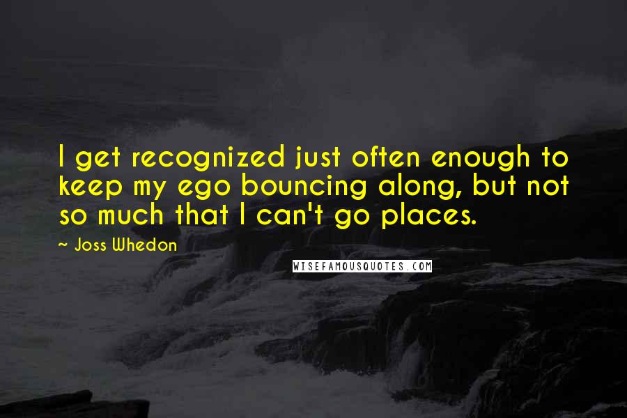 Joss Whedon quotes: I get recognized just often enough to keep my ego bouncing along, but not so much that I can't go places. Joss Whedon quotes: I get recognized just often enough to keep my ego bouncing along, but not so much that I can't go places.