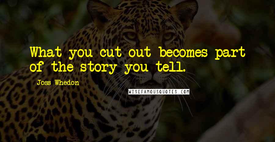 Joss Whedon quotes: What you cut out becomes part of the story you tell.