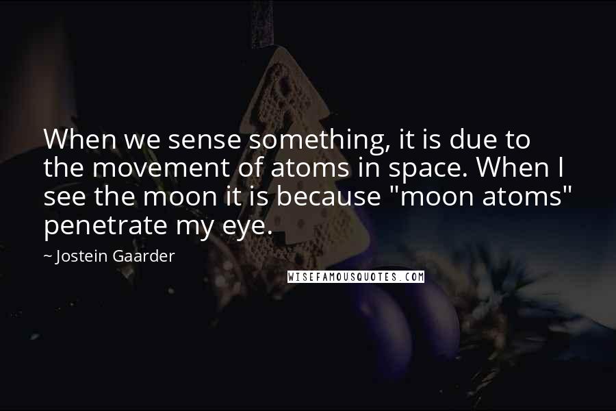 Jostein Gaarder quotes: When we sense something, it is due to the movement of atoms in space. When I see the moon it is because "moon atoms" penetrate my eye.