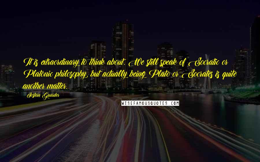 Jostein Gaarder quotes: It is extraordinary to think about. We still speak of Socratic or Platonic philosophy, but actually being Plato or Socrates is quite another matter.