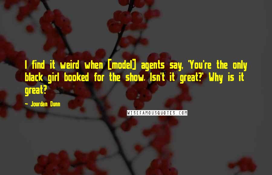 Jourdan Dunn quotes: I find it weird when [model] agents say, 'You're the only black girl booked for the show. Isn't it great?' Why is it great?