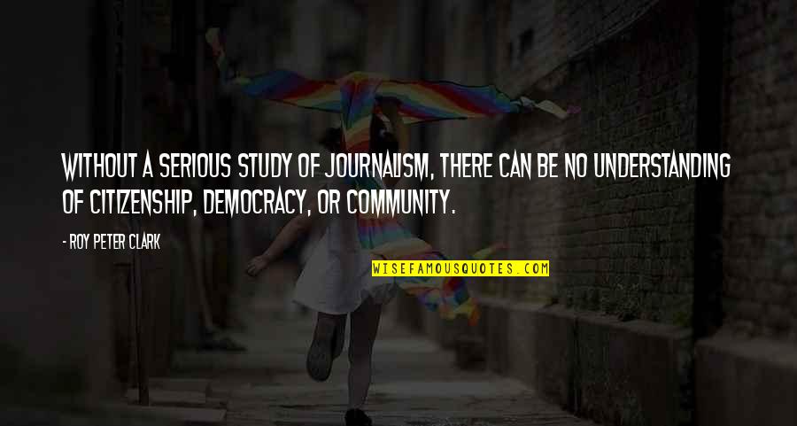 Journalism And Democracy Quotes By Roy Peter Clark: Without a serious study of journalism, there can Journalism And Democracy Quotes By Roy Peter Clark: Without a serious study of journalism, there can