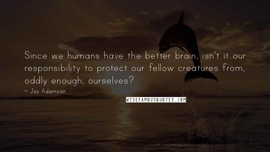 Joy Adamson quotes: Since we humans have the better brain, isn't it our responsibility to protect our fellow creatures from, oddly enough, ourselves?