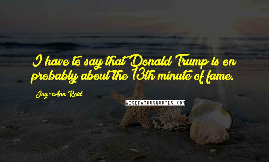 Joy-Ann Reid quotes: I have to say that Donald Trump is on probably about the 13th minute of fame.