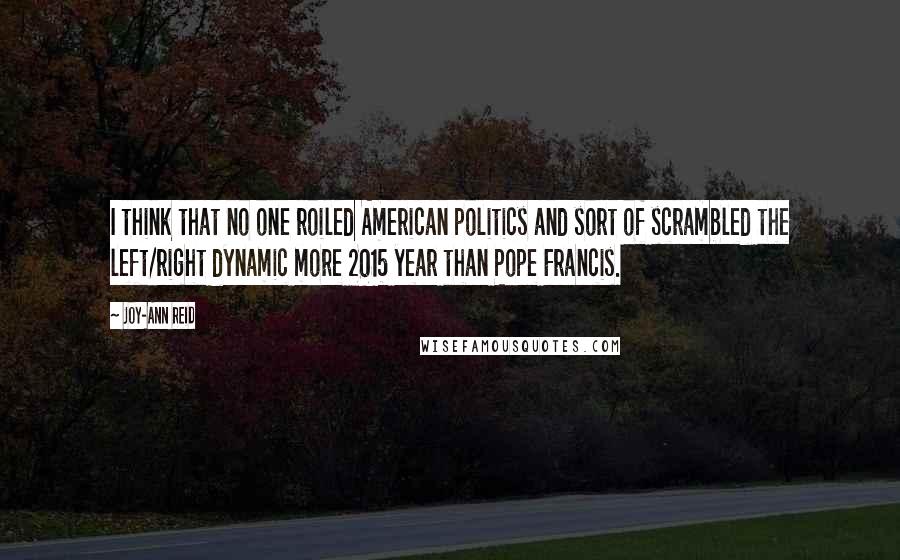 Joy-Ann Reid quotes: I think that no one roiled American politics and sort of scrambled the left/right dynamic more 2015 year than Pope Francis. Joy-Ann Reid quotes: I think that no one roiled American politics and sort of scrambled the left/right dynamic more 2015 year than Pope Francis.