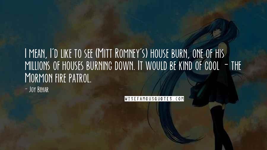 Joy Behar quotes: I mean, I'd like to see (Mitt Romney's) house burn, one of his millions of houses burning down. It would be kind of cool - the Mormon fire patrol. Joy Behar quotes: I mean, I'd like to see (Mitt Romney's) house burn, one of his millions of houses burning down. It would be kind of cool - the Mormon fire patrol.