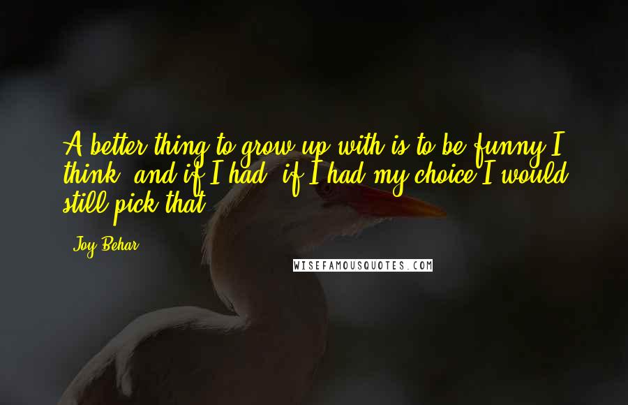 Joy Behar quotes: A better thing to grow up with is to be funny I think, and if I had, if I had my choice I would still pick that. Joy Behar quotes: A better thing to grow up with is to be funny I think, and if I had, if I had my choice I would still pick that.