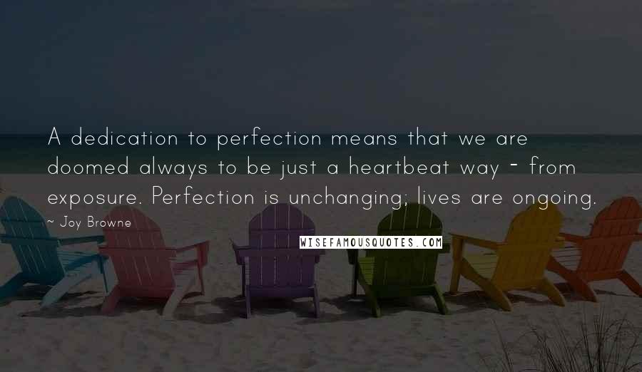 Joy Browne quotes: A dedication to perfection means that we are doomed always to be just a heartbeat way - from exposure. Perfection is unchanging; lives are ongoing.