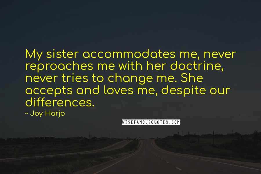 Joy Harjo quotes: My sister accommodates me, never reproaches me with her doctrine, never tries to change me. She accepts and loves me, despite our differences. Joy Harjo quotes: My sister accommodates me, never reproaches me with her doctrine, never tries to change me. She accepts and loves me, despite our differences.