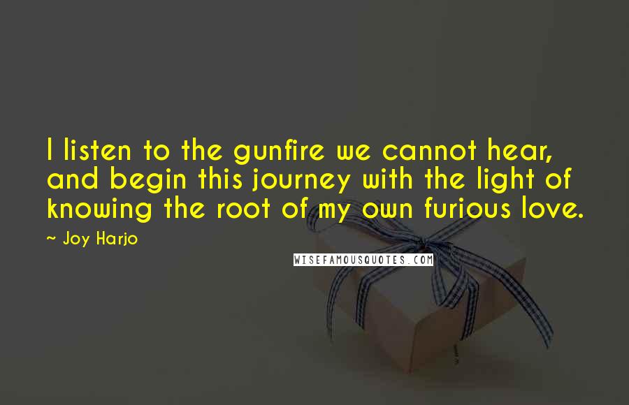Joy Harjo quotes: I listen to the gunfire we cannot hear, and begin this journey with the light of knowing the root of my own furious love. Joy Harjo quotes: I listen to the gunfire we cannot hear, and begin this journey with the light of knowing the root of my own furious love.