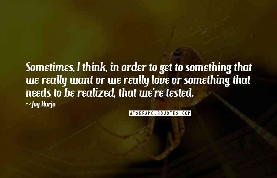 Joy Harjo quotes: Sometimes, I think, in order to get to something that we really want or we really love or something that needs to be realized, that we're tested. Joy Harjo quotes: Sometimes, I think, in order to get to something that we really want or we really love or something that needs to be realized, that we're tested.