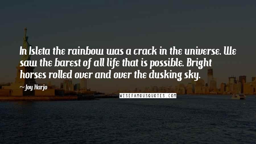 Joy Harjo quotes: In Isleta the rainbow was a crack in the universe. We saw the barest of all life that is possible. Bright horses rolled over and over the dusking sky. Joy Harjo quotes: In Isleta the rainbow was a crack in the universe. We saw the barest of all life that is possible. Bright horses rolled over and over the dusking sky.