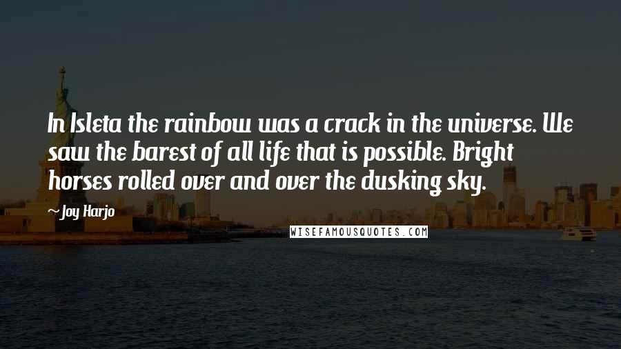 Joy Harjo quotes: In Isleta the rainbow was a crack in the universe. We saw the barest of all life that is possible. Bright horses rolled over and over the dusking sky.