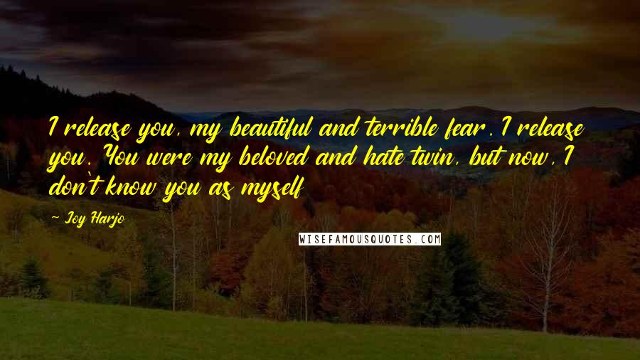 Joy Harjo quotes: I release you, my beautiful and terrible fear. I release you. You were my beloved and hate twin, but now, I don't know you as myself Joy Harjo quotes: I release you, my beautiful and terrible fear. I release you. You were my beloved and hate twin, but now, I don't know you as myself