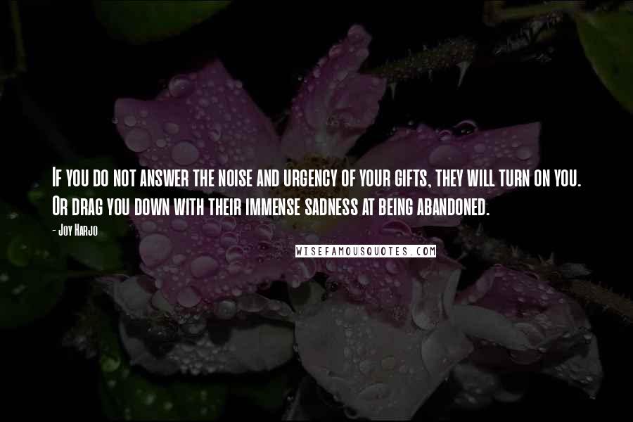 Joy Harjo quotes: If you do not answer the noise and urgency of your gifts, they will turn on you. Or drag you down with their immense sadness at being abandoned. Joy Harjo quotes: If you do not answer the noise and urgency of your gifts, they will turn on you. Or drag you down with their immense sadness at being abandoned.