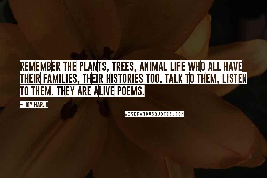 Joy Harjo quotes: Remember the plants, trees, animal life who all have their families, their histories too. Talk to them, listen to them. They are alive poems. Joy Harjo quotes: Remember the plants, trees, animal life who all have their families, their histories too. Talk to them, listen to them. They are alive poems.