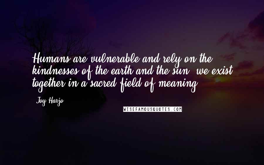 Joy Harjo quotes: Humans are vulnerable and rely on the kindnesses of the earth and the sun; we exist together in a sacred field of meaning. Joy Harjo quotes: Humans are vulnerable and rely on the kindnesses of the earth and the sun; we exist together in a sacred field of meaning.