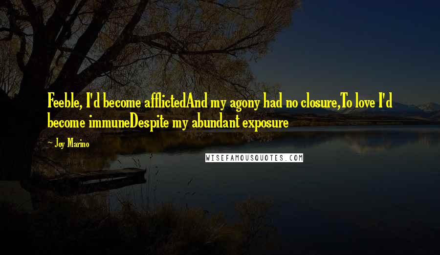 Joy Marino quotes: Feeble, I'd become afflictedAnd my agony had no closure,To love I'd become immuneDespite my abundant exposure