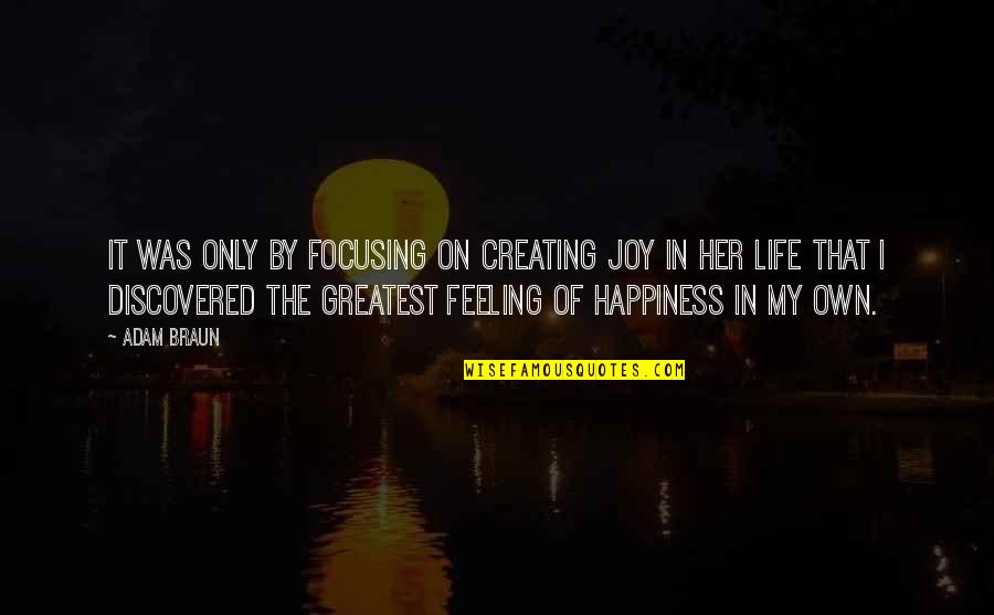 Joy Of My Life Quotes By Adam Braun: It was only by focusing on creating joy Joy Of My Life Quotes By Adam Braun: It was only by focusing on creating joy