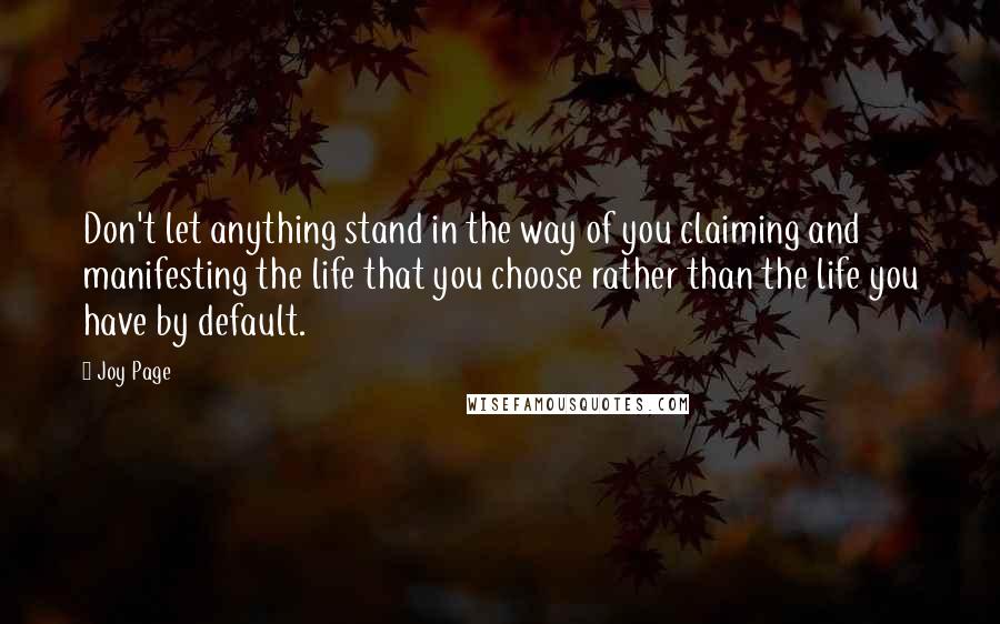 Joy Page quotes: Don't let anything stand in the way of you claiming and manifesting the life that you choose rather than the life you have by default. Joy Page quotes: Don't let anything stand in the way of you claiming and manifesting the life that you choose rather than the life you have by default.