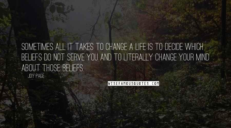 Joy Page quotes: Sometimes all it takes to change a life is to decide which beliefs do not serve you and to literally change your mind about those beliefs. Joy Page quotes: Sometimes all it takes to change a life is to decide which beliefs do not serve you and to literally change your mind about those beliefs.