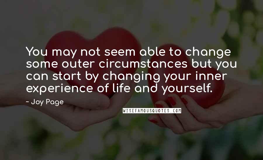 Joy Page quotes: You may not seem able to change some outer circumstances but you can start by changing your inner experience of life and yourself. Joy Page quotes: You may not seem able to change some outer circumstances but you can start by changing your inner experience of life and yourself.