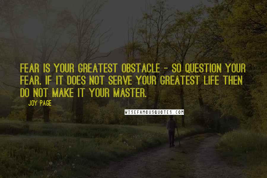 Joy Page quotes: Fear is your greatest obstacle - so question your fear. If it does not serve your greatest life then do not make it your master. Joy Page quotes: Fear is your greatest obstacle - so question your fear. If it does not serve your greatest life then do not make it your master.