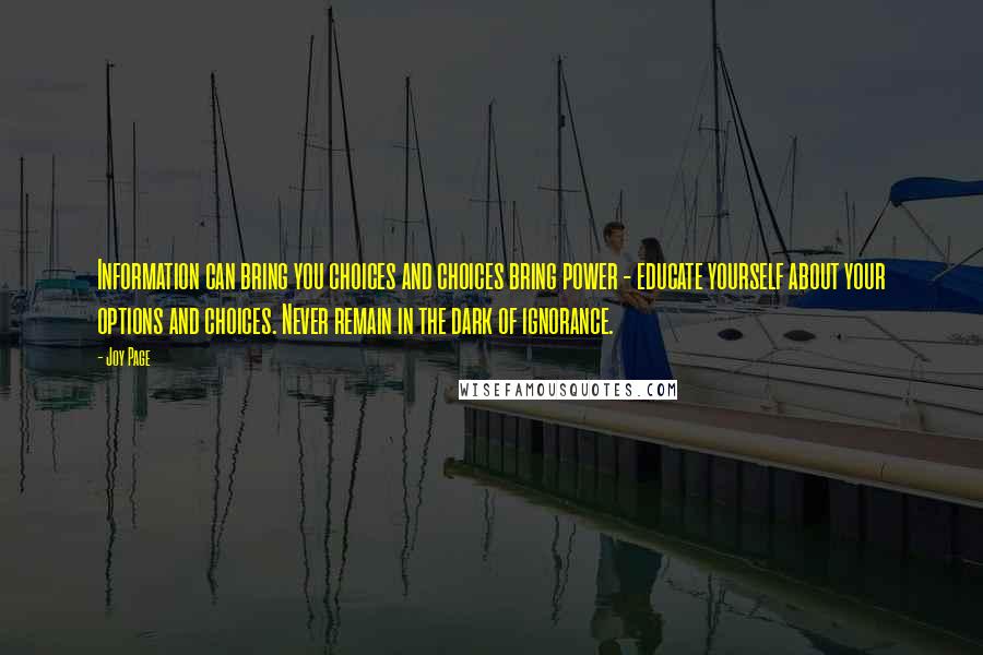 Joy Page quotes: Information can bring you choices and choices bring power - educate yourself about your options and choices. Never remain in the dark of ignorance. Joy Page quotes: Information can bring you choices and choices bring power - educate yourself about your options and choices. Never remain in the dark of ignorance.