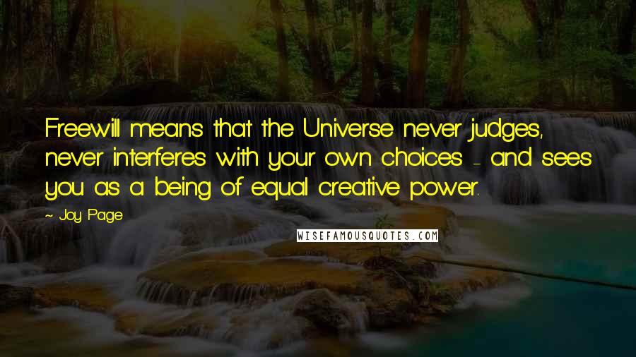 Joy Page quotes: Freewill means that the Universe never judges, never interferes with your own choices - and sees you as a being of equal creative power. Joy Page quotes: Freewill means that the Universe never judges, never interferes with your own choices - and sees you as a being of equal creative power.
